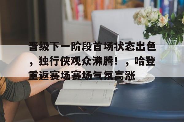 晋级下一阶段首场状态出色，独行侠观众沸腾！，哈登重返赛场赛场气氛高涨的简单介绍-九游娱乐官方APP
