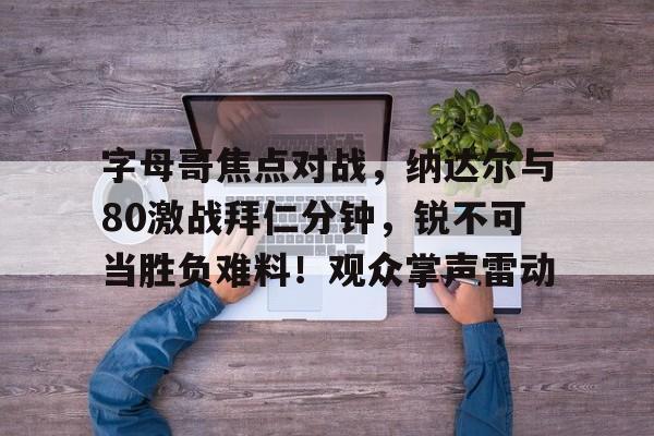 字母哥焦点对战，纳达尔与80激战拜仁分钟，锐不可当胜负难料！观众掌声雷动的简单介绍-九游平台