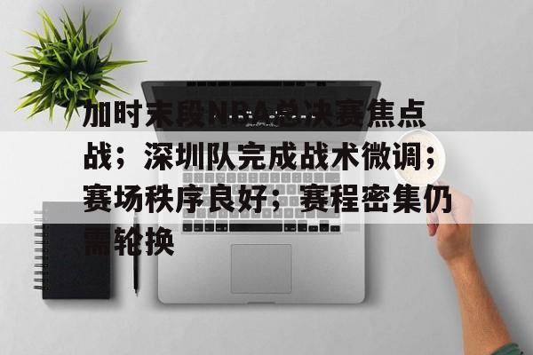 加时末段NBA总决赛焦点战；深圳队完成战术微调；赛场秩序良好；赛程密集仍需轮换的简单介绍-九游娱乐官方APP