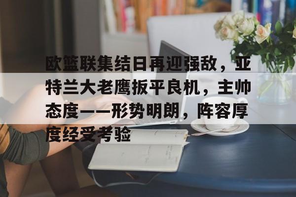  欧篮联集结日再迎强敌，亚特兰大老鹰扳平良机，主帅态度——形势明朗，阵容厚度经受考验-九游平台
