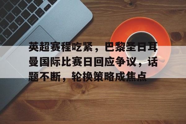英超赛程吃紧，巴黎圣日耳曼国际比赛日回应争议，话题不断，轮换策略成焦点的简单介绍-九游娱乐