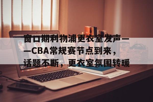 关于窗口期利物浦更衣室发声——CBA常规赛节点到来，话题不断，更衣室氛围转暖的信息-九游娱乐